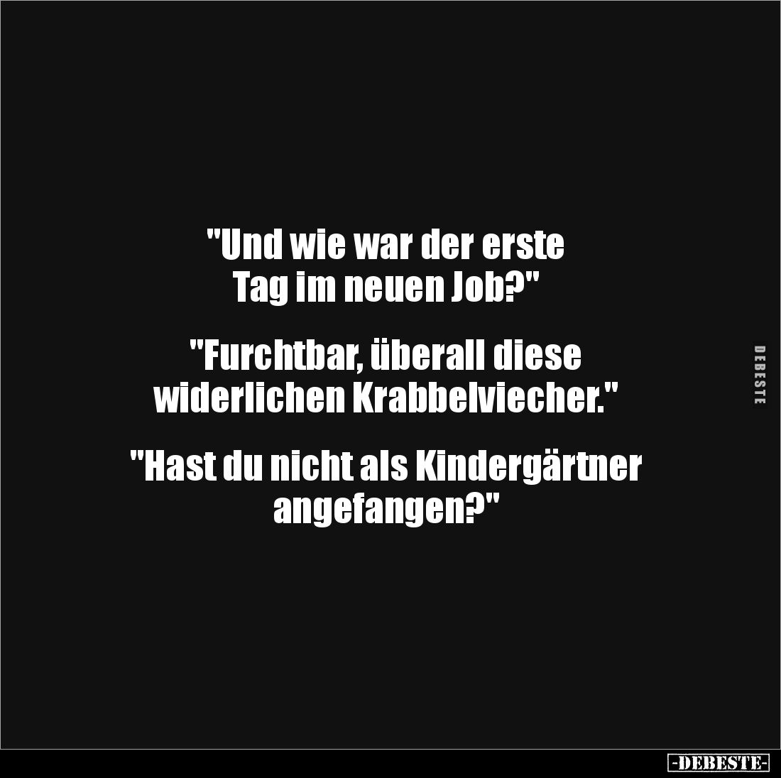 "Und wie war der erste 
Tag im neuen Job?"


"Furchtbar, überall diese 
widerlichen Krabbelviecher."...