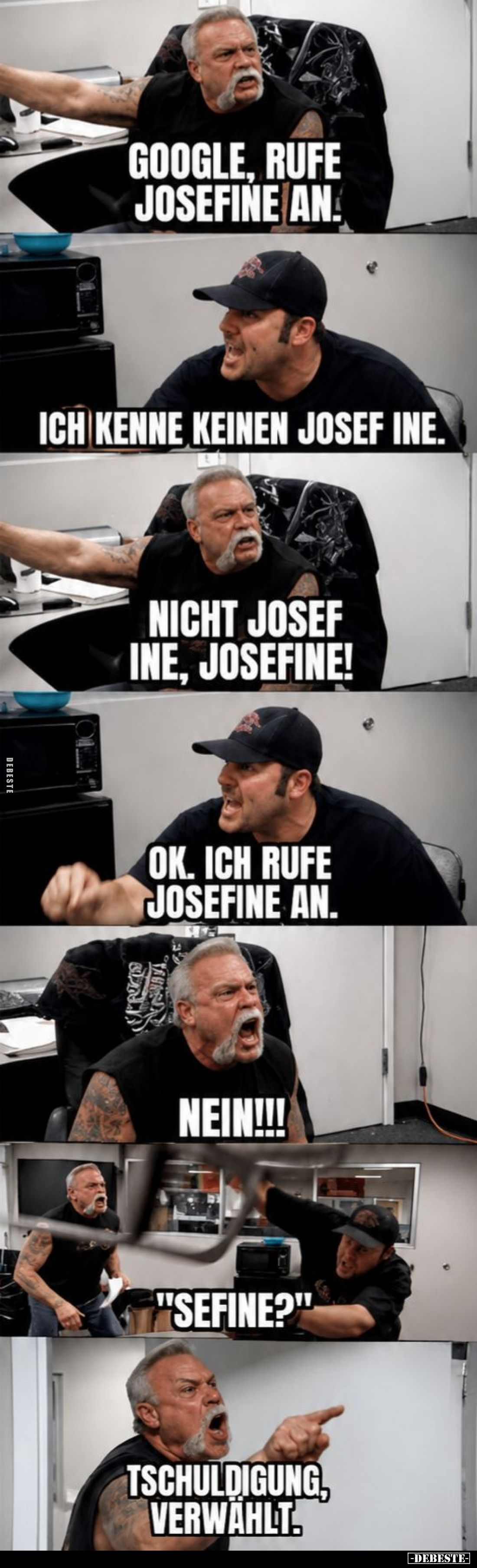 Google, rufe Josefine an.
Ich kenne keinen Josef Ine.
Nicht Josef Ine, Josefine!
Ok. Ich rufe Josefine an.
Nein!!!
&quot...