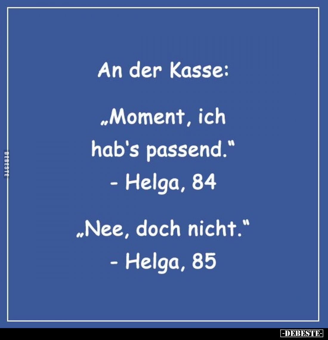 An der Kasse:
"Moment, ich hab's passend." - Helga, 84;
"Nee, doch nicht." - Helga, 85.