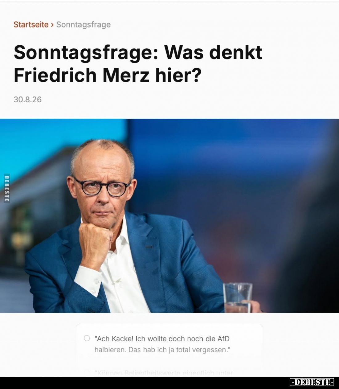Sonntagsfrage: Was denkt Friedrich Merz hier?
-
"Ach Kacke! Ich wollte doch noch die AfD halbieren. Das hab ich ja tot...
