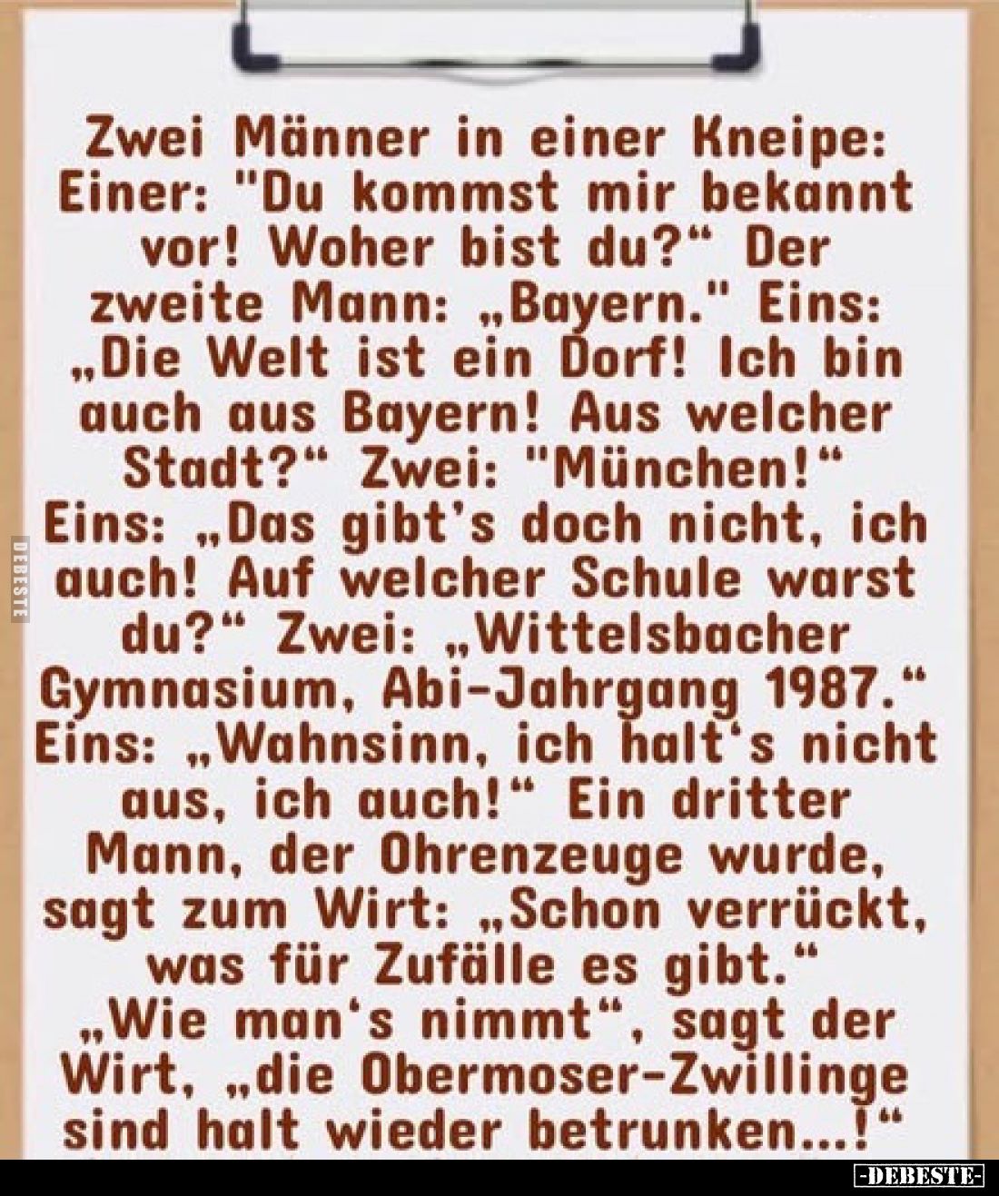 Zwei Männer in einer Kneipe:
Einer: "Du kommst mir bekannt vor! Woher bist du?" Der zweite Mann: „Bayern." Ei...