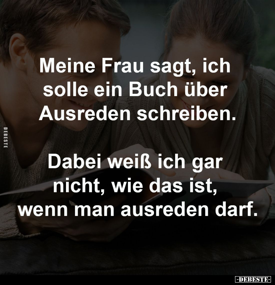 Meine Frau sagt, ich 
solle ein Buch über 
Ausreden schreiben.

Dabei weiß ich gar 
nicht, wie das ist, 
wenn man ausre...