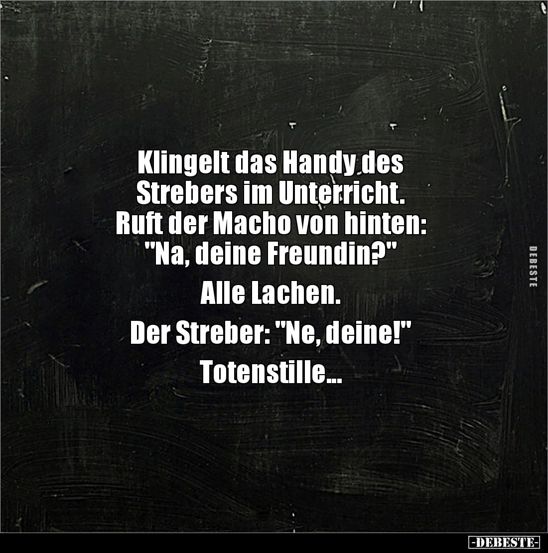 Klingelt das Handy des 
Strebers im Unterricht.
Ruft der Macho von hinten:
"Na, deine Freundin?" 

Alle Lachen...