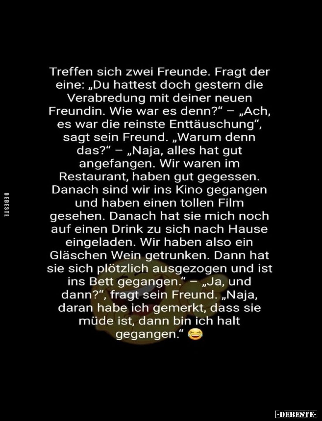 Treffen sich zwei Freunde. Fragt der eine: „Du hattest doch gestern die Verabredung mit deiner neuen Freundin. Wie war es den...