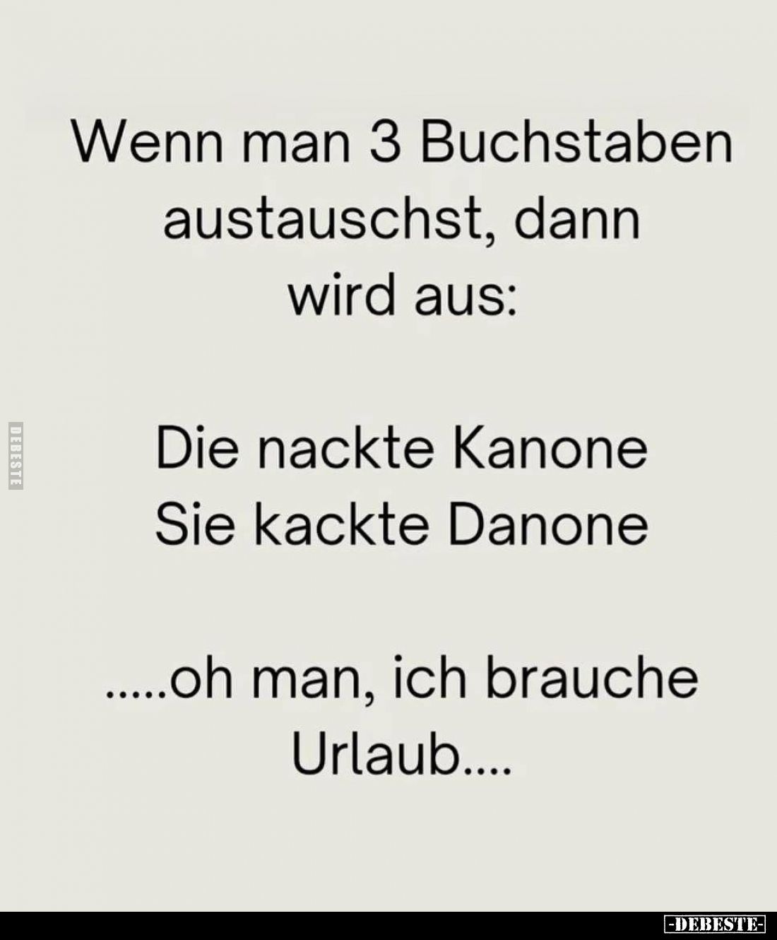 Wenn man 3 Buchstaben austauschst, dann wird aus:
Die nackte Kanone,
Sie kackte Danone,
oh man, ich brauche Urlaub....
