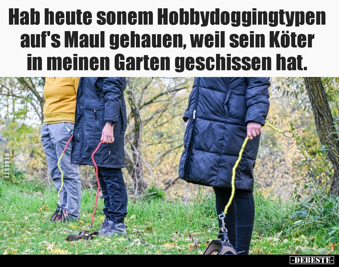 Hab heute sonem Hobbydoggingtypen auf's Maul gehauen, weil sein Köter in meinen Garten geschissen hat.