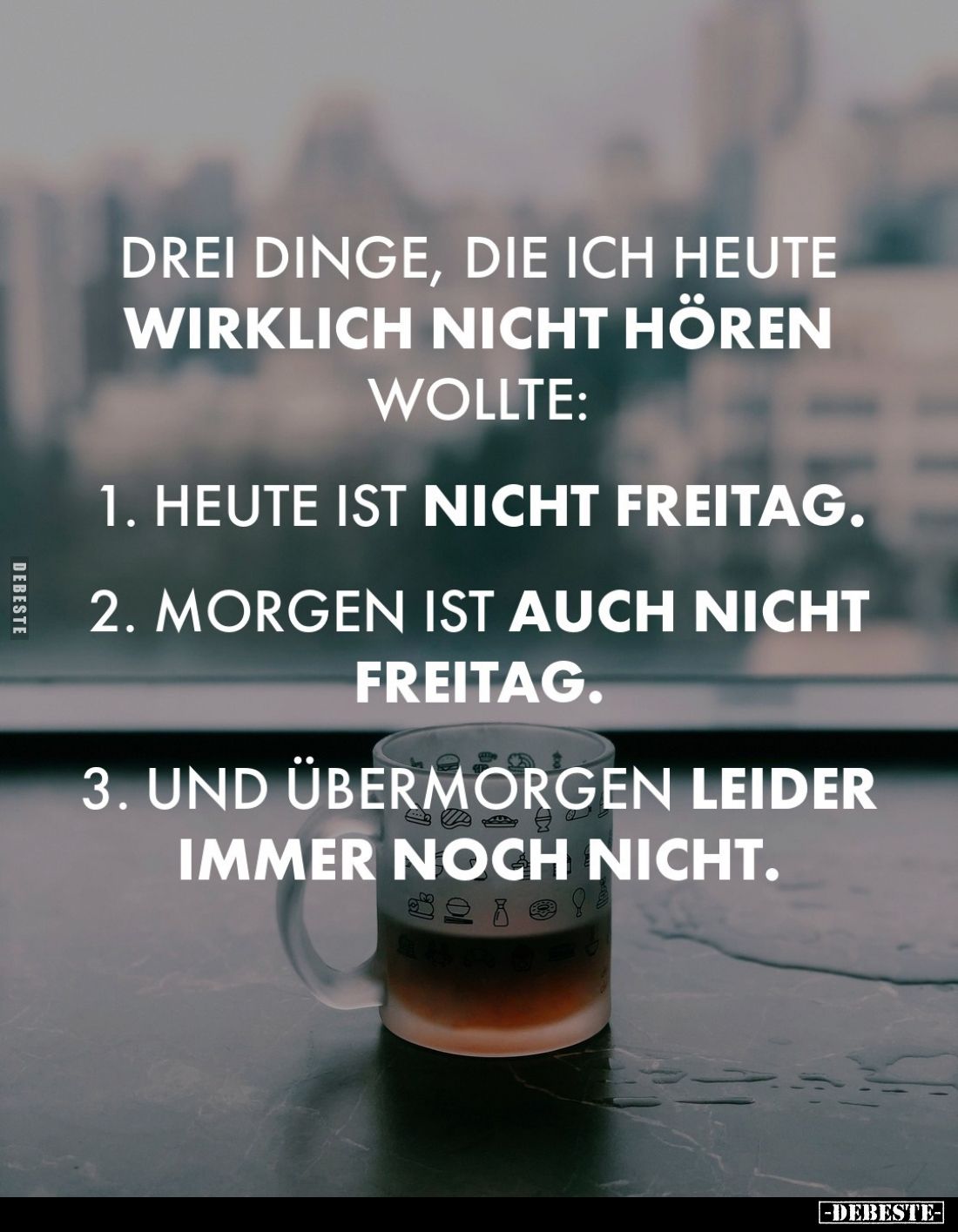 Drei Dinge, die ich heute wirklich nicht hören wollte:

1. Heute ist nicht Freitag.

2. Morgen ist auch nicht Freitag.
...