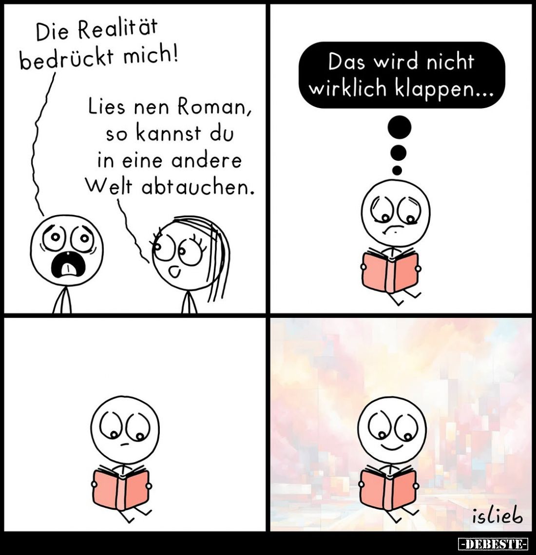 Die Realität bedrückt mich!
-
Lies nen Roman, so kannst du in eine andere Welt abtauchen.
-
Das wird nicht wirklich klapp...
