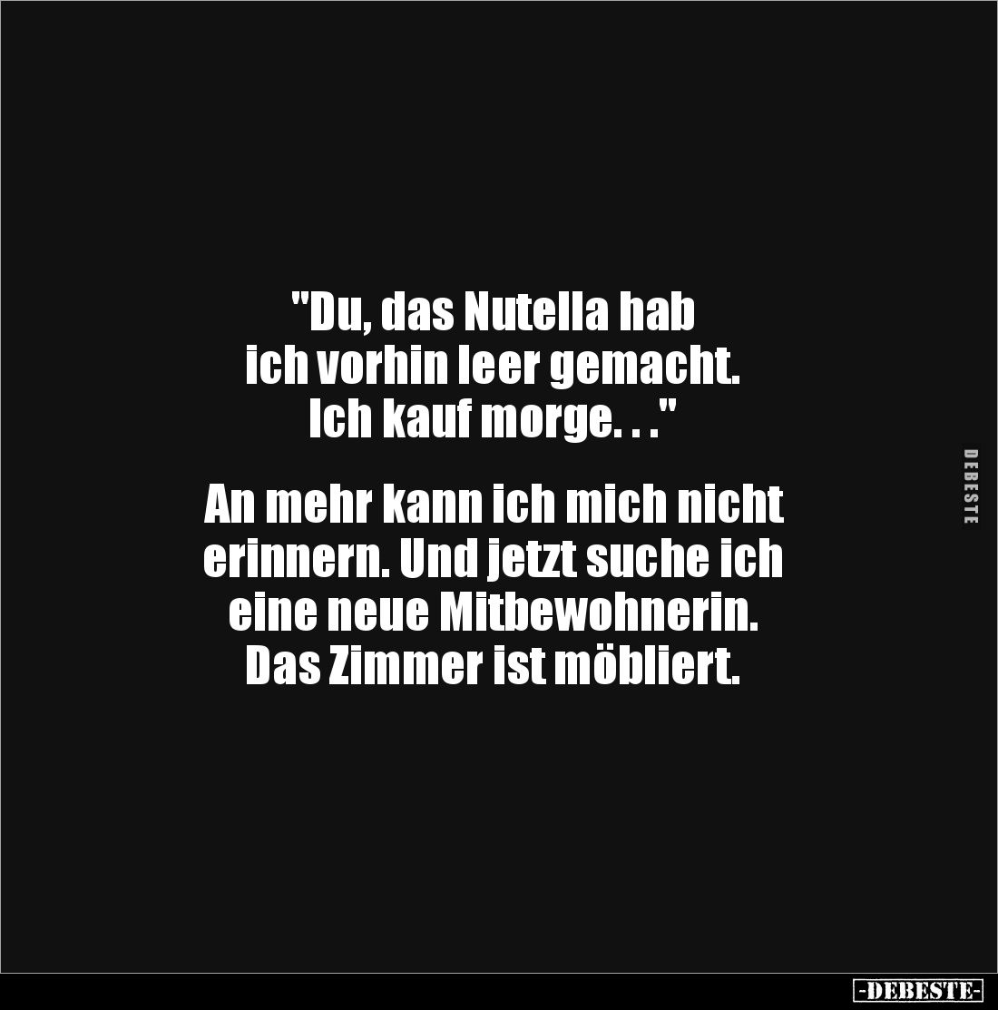 "Du, das Nutella hab
ich vorhin leer gemacht.
Ich kauf morge. . ."
An mehr kann ich mich nicht
erinnern...
