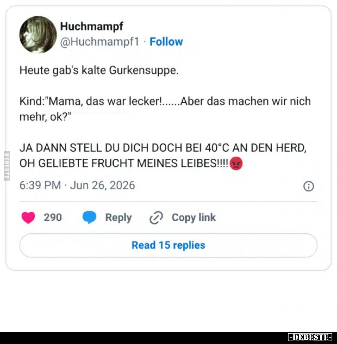 Heute gab's kalte Gurkensuppe.
Kind: "Mama, das war lecker!......Aber das machen wir nich mehr, ok?"
Ja dann stel...