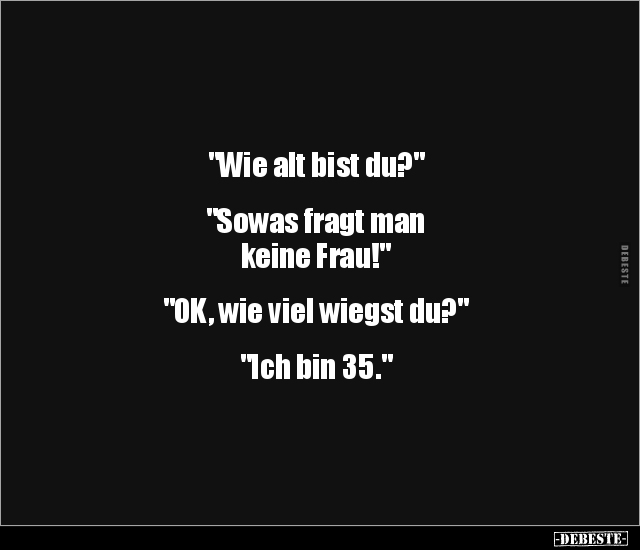 "Wie alt bist du?"
"Sowas fragt man
keine Frau!"
"OK, wie viel wiegst du?"
&qu...