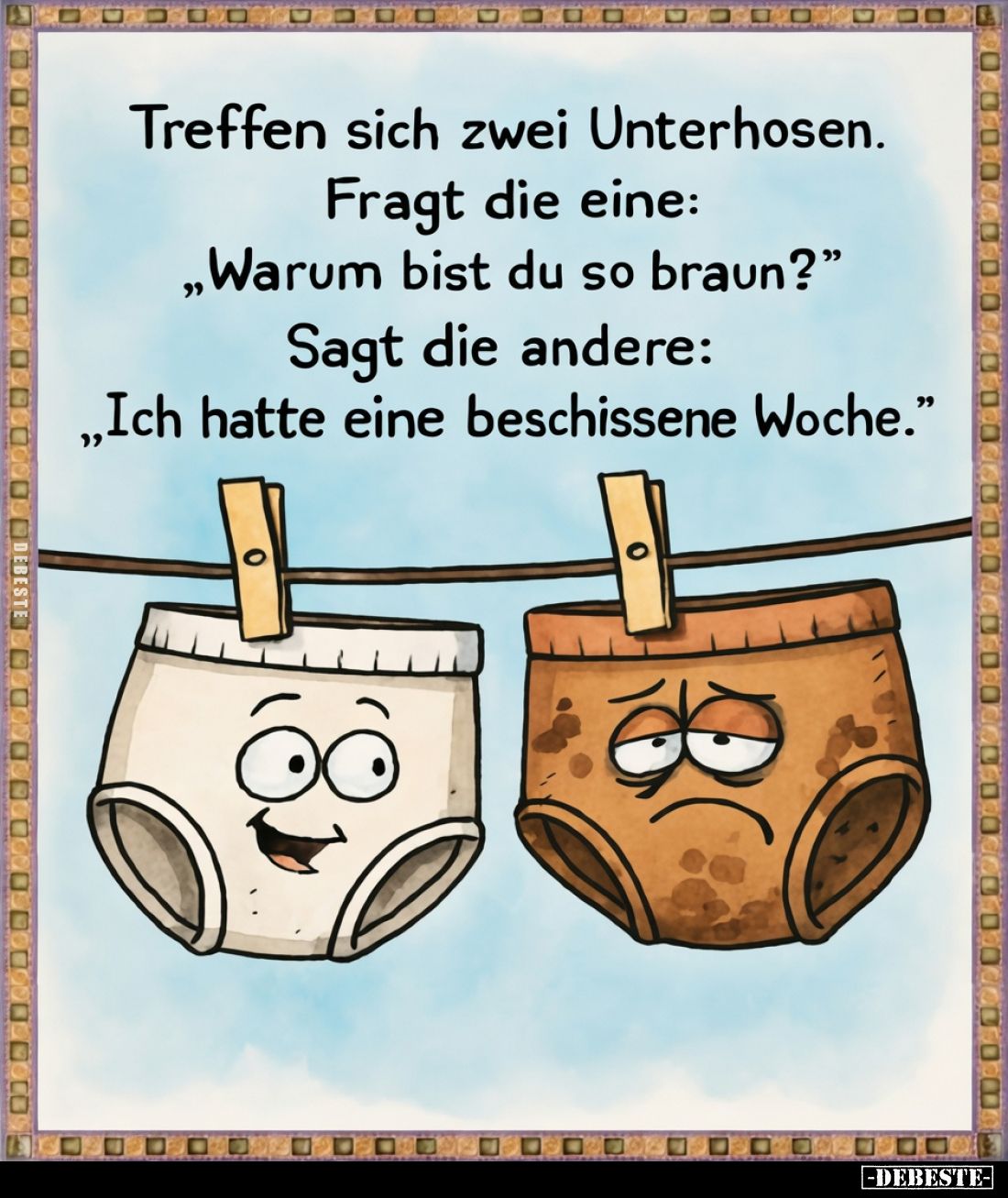 Treffen sich zwei Unterhosen.
Fragt die eine:
„Warum bist du so braun?“
Sagt die andere:
„Ich hatte eine beschissene Woch...