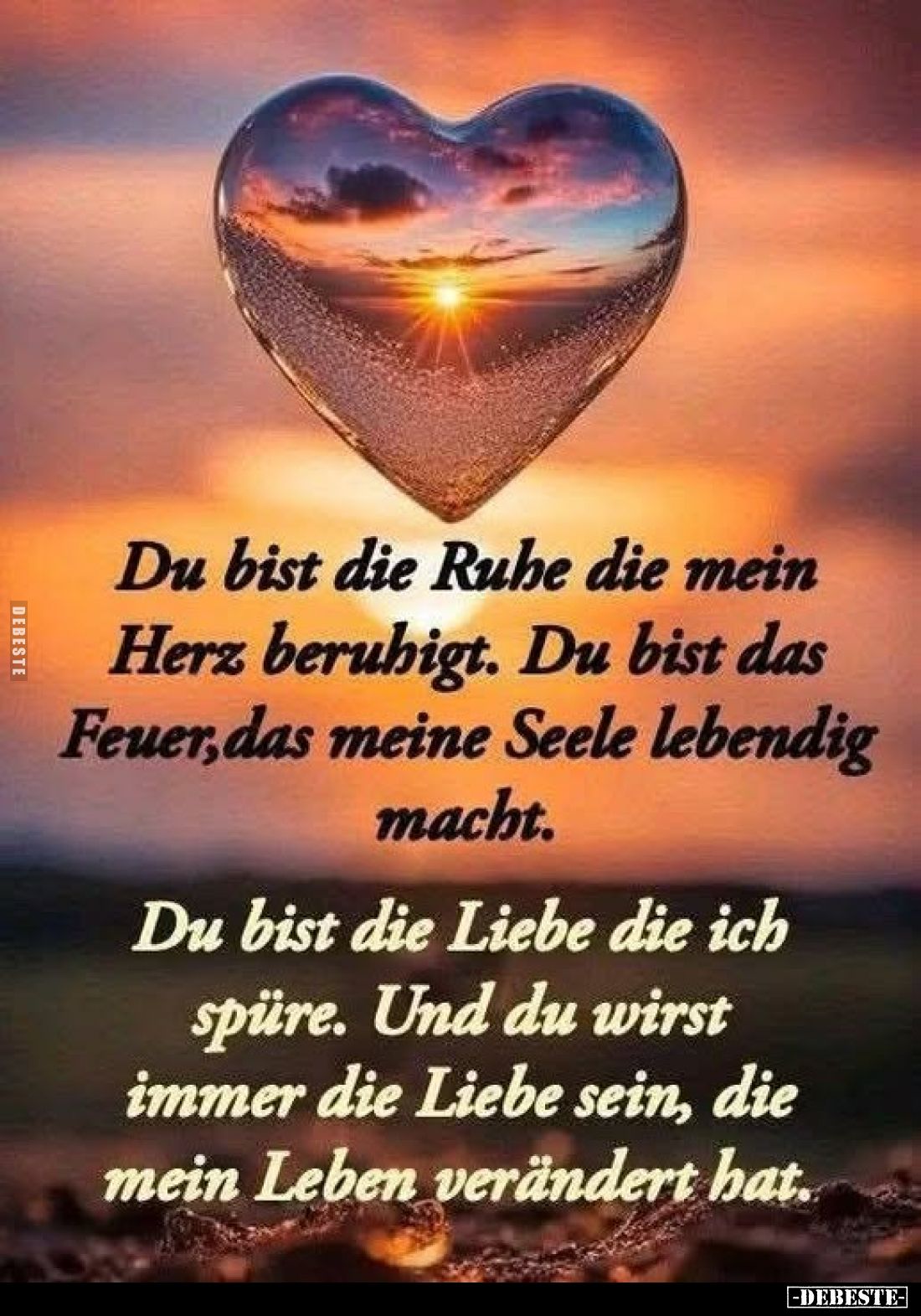 Du bist die Ruhe die mein Herz beruhigt. Du bist das Feuer, das meine Seele lebendig macht.
Du bist die Liebe die ich spüre....