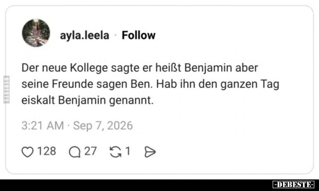 Der neue Kollege sagte er heißt Benjamin aber seine Freunde sagen Ben.
Hab ihn den ganzen Tag eiskalt Benjamin genannt.
Aby...