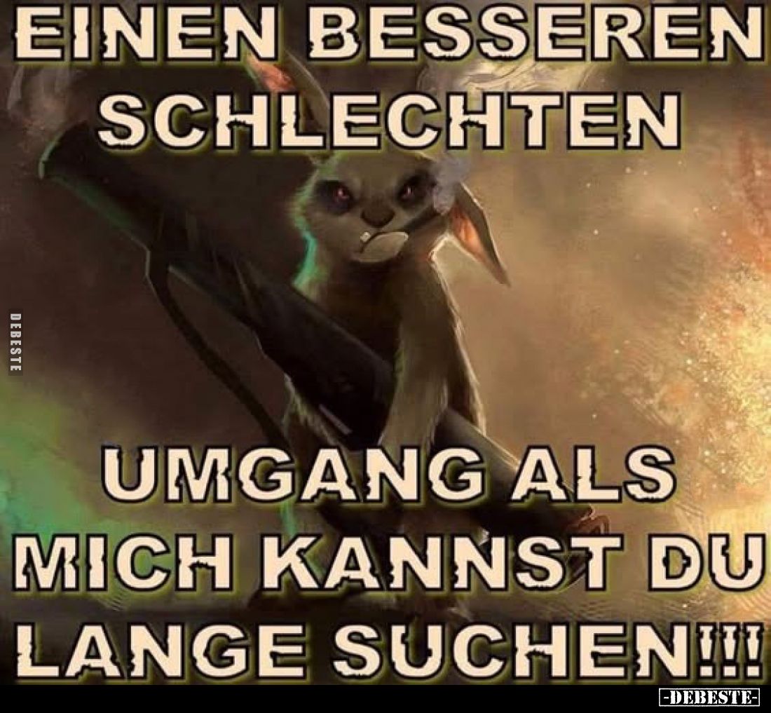 Einen besseren schlechten Umgang als mich kannst du lange suchen!!!