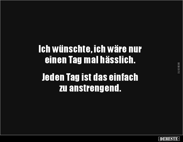 Ich wünschte, ich wäre nur
einen Tag mal hässlich.
Jeden Tag ist das einfach
zu anstrengend.