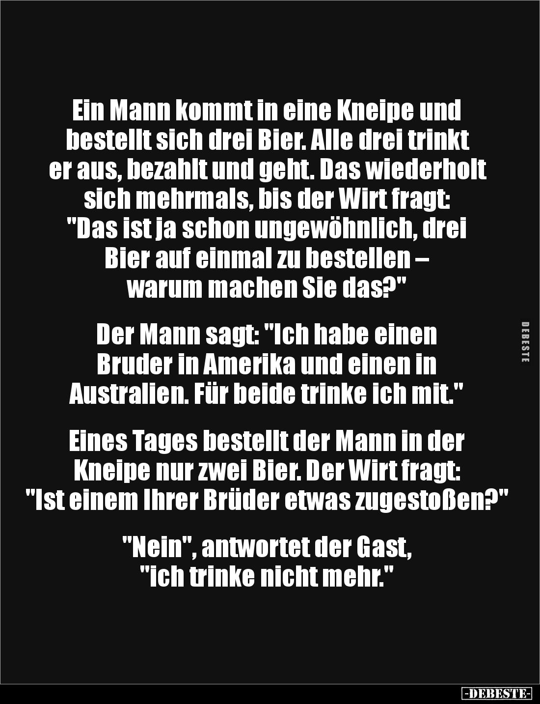 Ein Mann kommt in eine Kneipe und bestellt sich drei Bier. Alle drei trinkt er aus, bezahlt und geht. Das wiederholt sich meh...