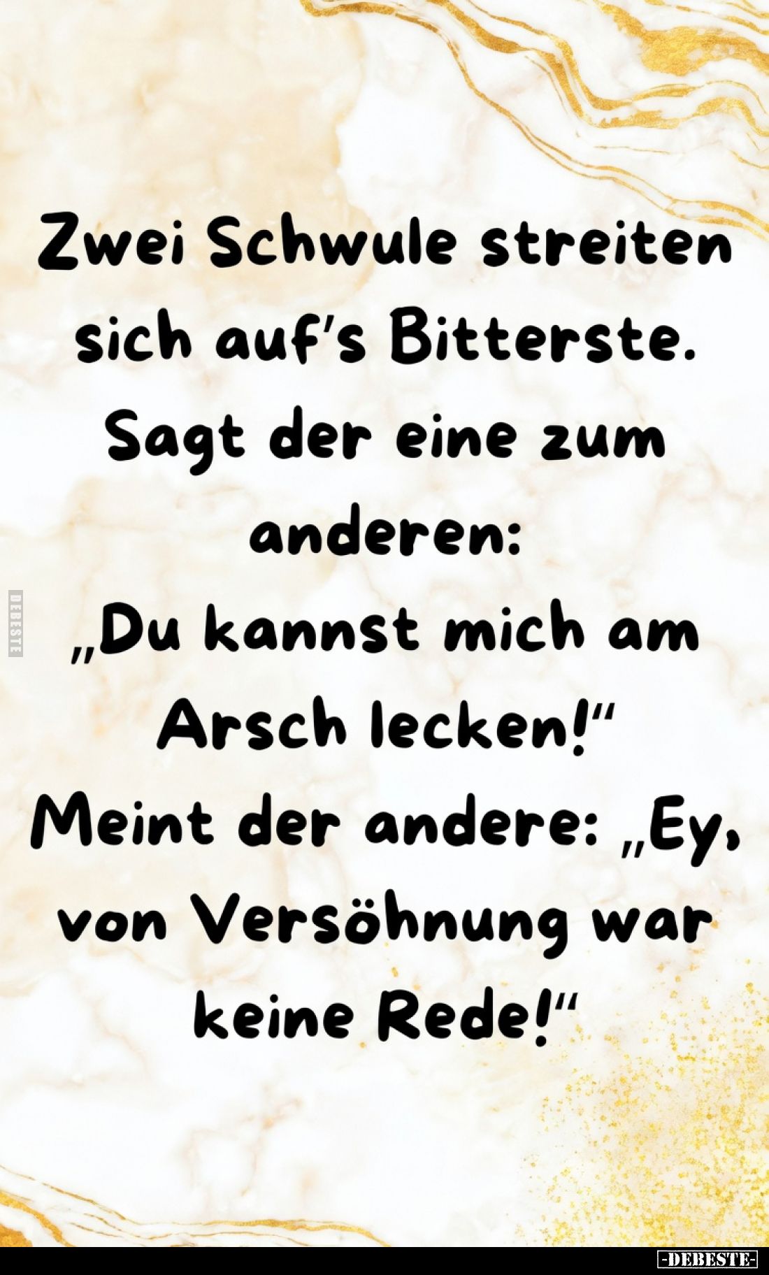 Zwei Schwule streiten
sich auf's Bitterste.
Sagt der eine zum
anderen:
„Du kannst mich am
Arsch lecken!"
Meint der...