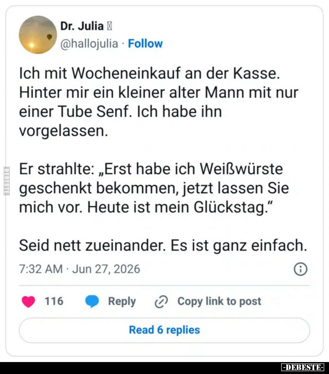 Ich mit Wocheneinkauf an der Kasse.
Hinter mir ein kleiner alter Mann mit nur einer Tube Senf.
Ich habe ihn vorgelassen.
E...
