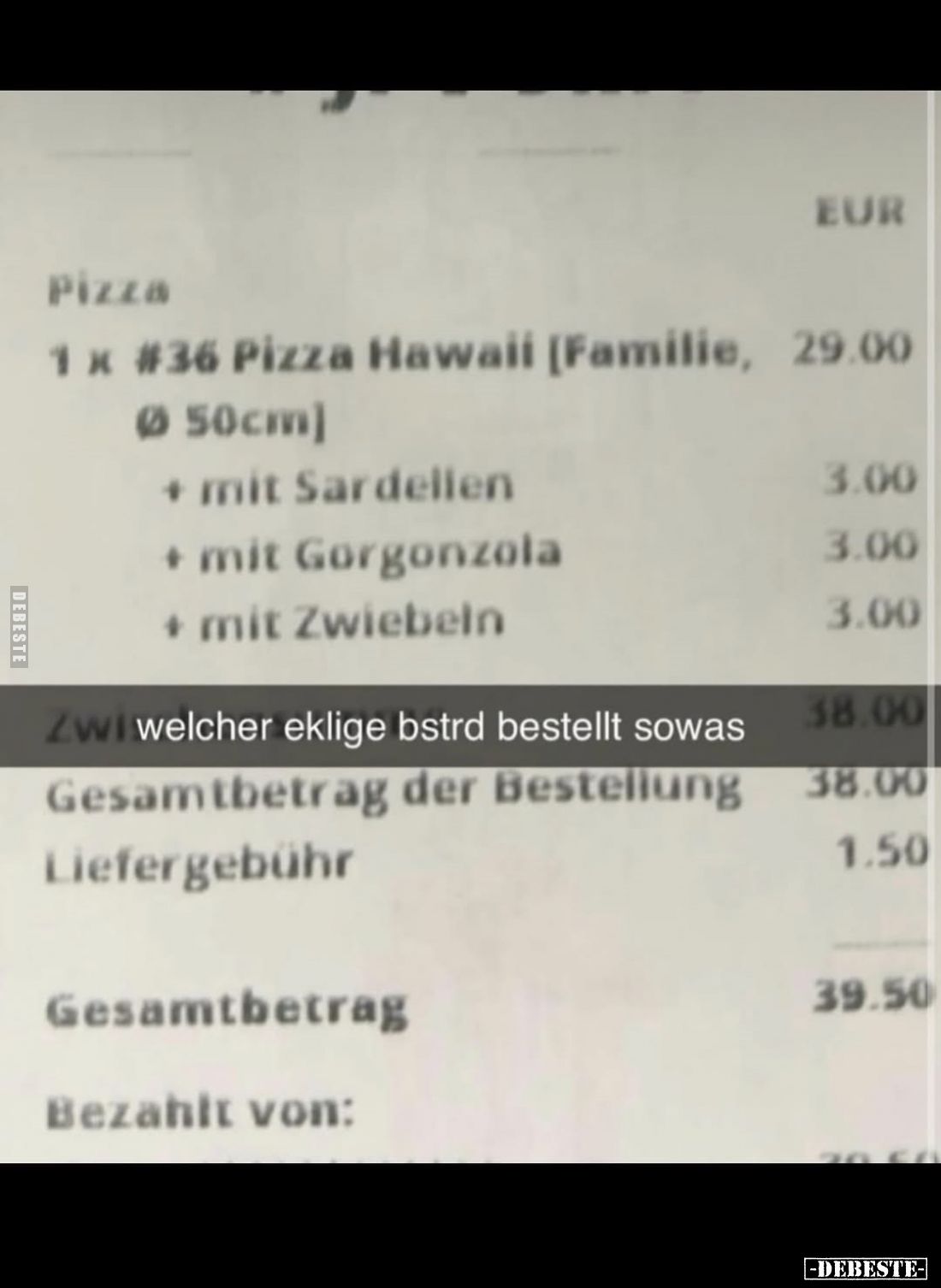 Pizza
1 x #36 Pizza Hawaii [Familie, 29.00
Ø 50cm]
+ mit Sardellen 3.00
+ mit Gorgonzola 3.00
+ mit Zwiebeln 3.00
-
we...