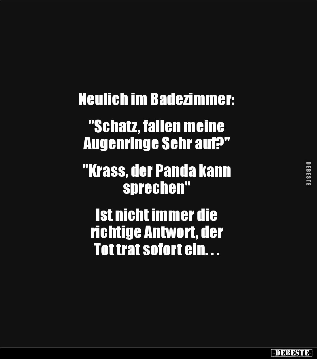 Neulich im Badezimmer:


"Schatz, fallen meine 
Augenringe Sehr auf?"


"Krass, der Panda kann 
sprech...