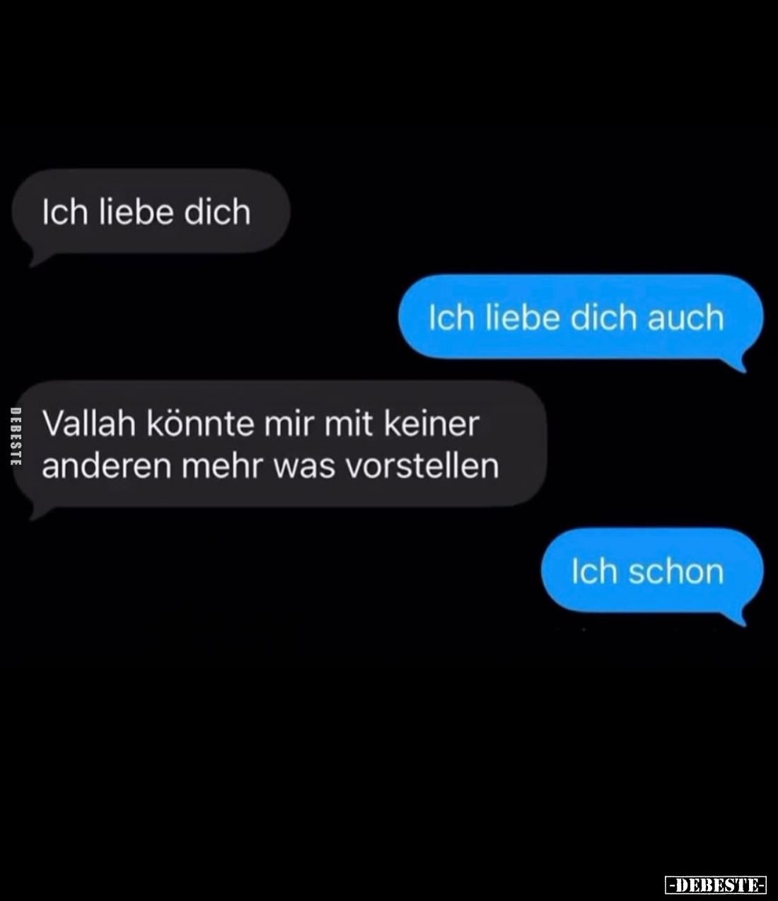 Ich liebe dich. -
Ich liebe dich auch. -
Vallah könnte mir mit keiner anderen mehr was vorstellen. -
Ich schon.