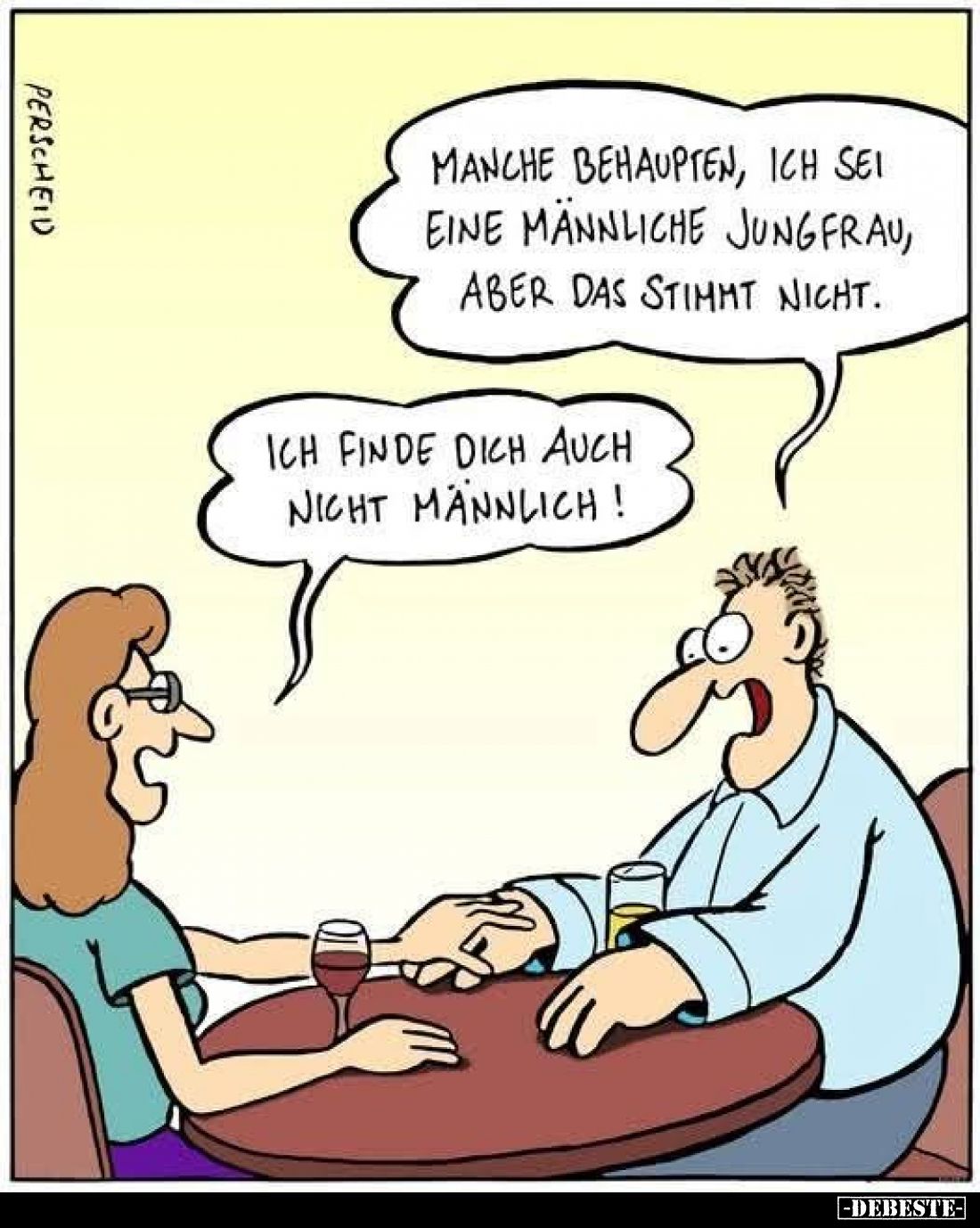 Manche behaupten, ich sei eine männliche Jungfrau, aber das stimmt nicht.
-
Ich finde dich auch nicht männlich!