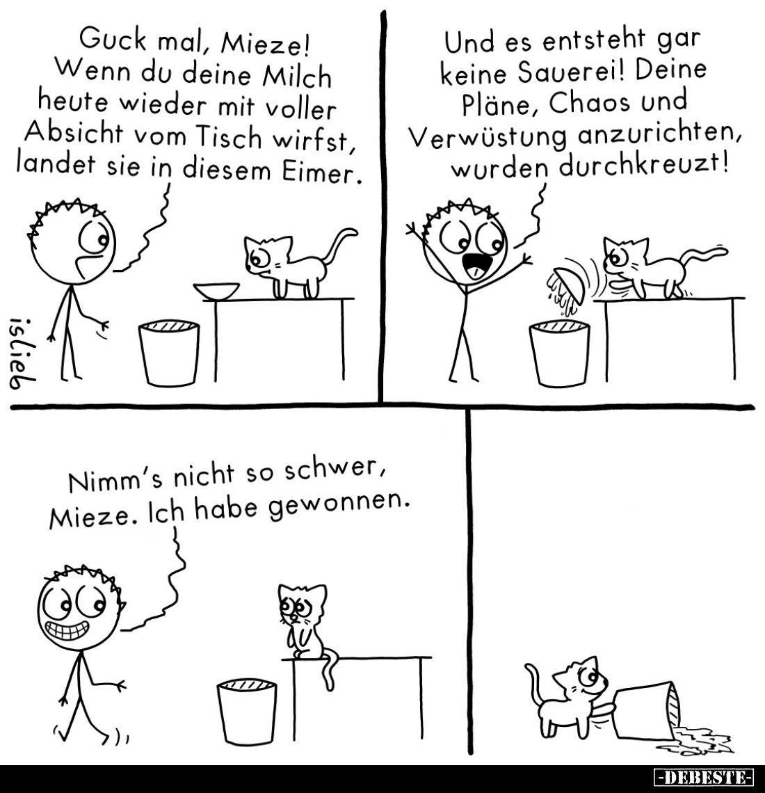 Guck mal, Mieze! Wenn du deine Milch heute wieder mit voller Absicht vom Tisch wirfst, landet sie in diesem Eimer.
Und es en...