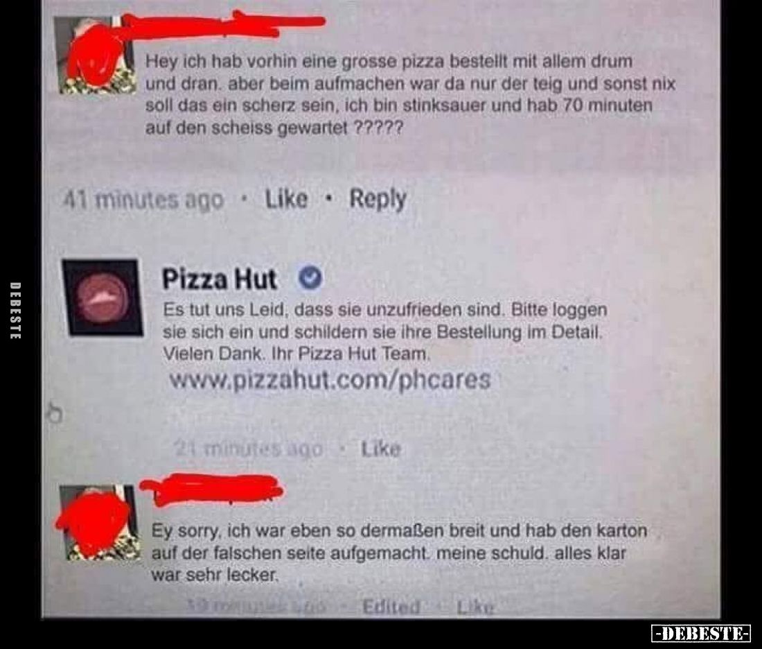 Hey ich hab vorhin eine grosse pizza bestellt mit allem drum und dran, aber beim aufmachen war da nur der teig und sonst nix ...