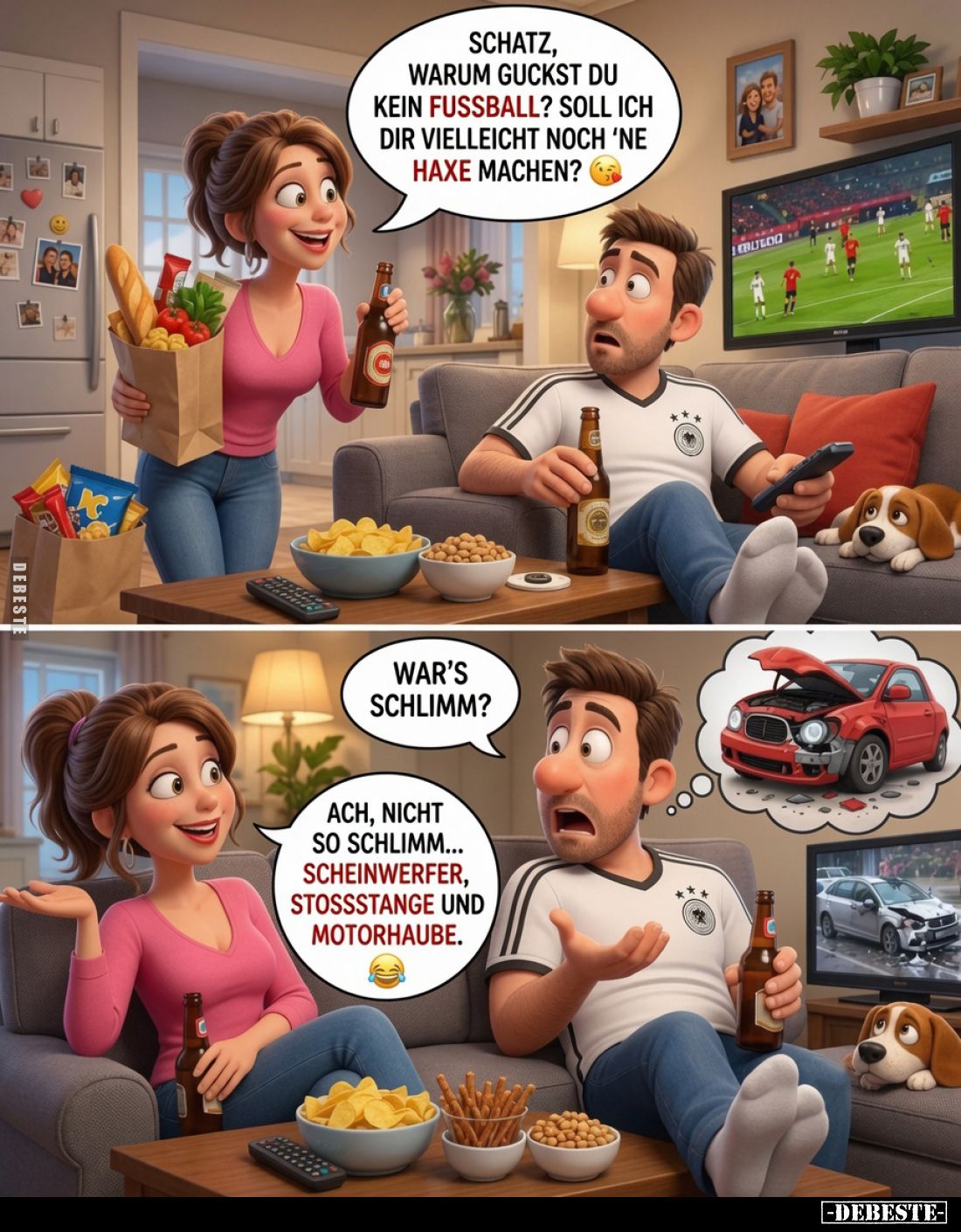 Schatz, warum guckst du kein Fussball? Soll ich dir vielleicht noch 'ne Haxe machen?
-
War's schlimm? -
Ach, nicht so schl...
