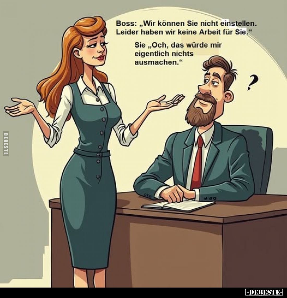 Boss: „Wir können Sie nicht einstellen. Leider haben wir keine Arbeit für Sie."
Sie ,,Och, das würde mir eigentlich nic...