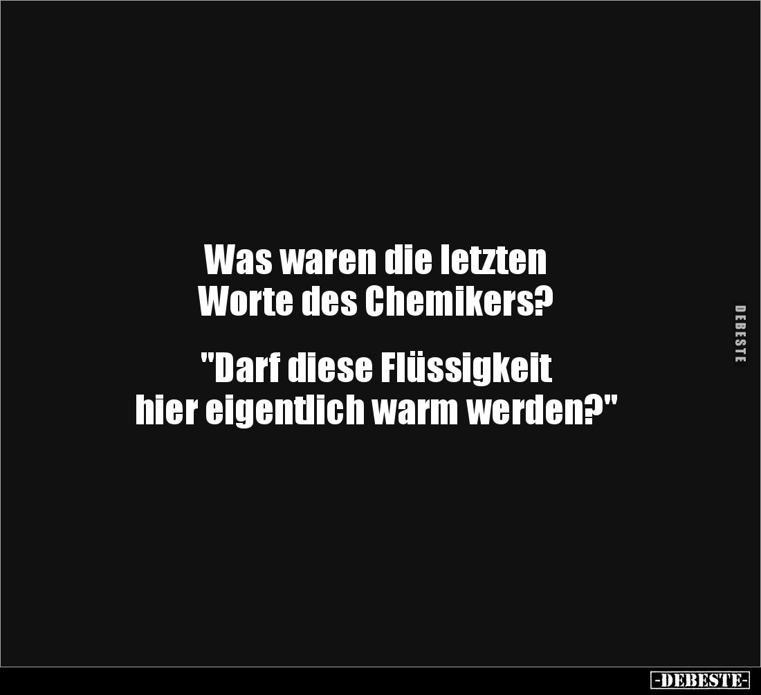 Was waren die letzten 
Worte des Chemikers? 


"Darf diese Flüssigkeit 
hier eigentlich warm werden?"