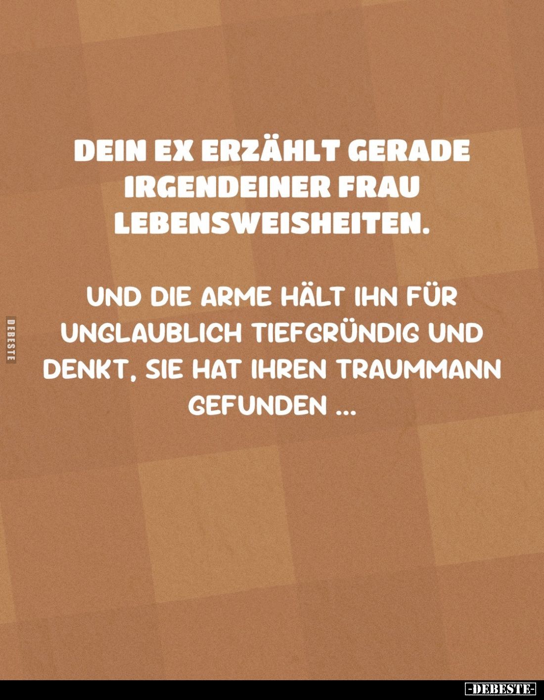Dein Ex erzählt gerade irgendeiner Frau Lebensweisheiten.
Und die Arme hält ihn für unglaublich tiefgründig und denkt, sie h...