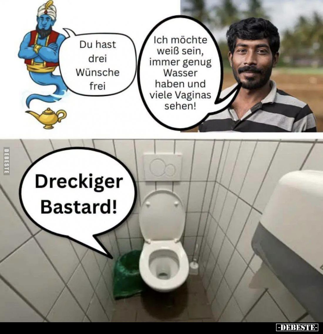 Du hast drei Wünsche frei. -
Ich möchte weiß sein, immer genug Wasser haben und viele Vaginas sehen! -
Dreckiger Bastard!