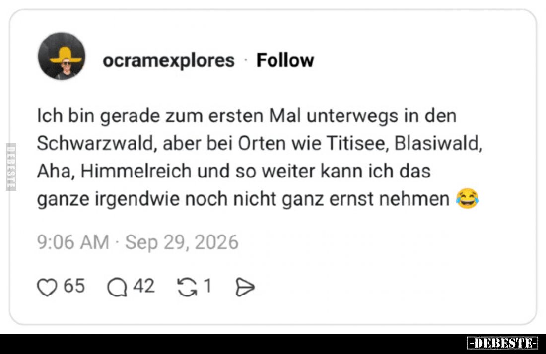 Ich bin gerade zum ersten Mal unterwegs in den Schwarzwald, aber bei Orten wie Titisee, Blasiwald, Aha, Himmelreich und so we...
