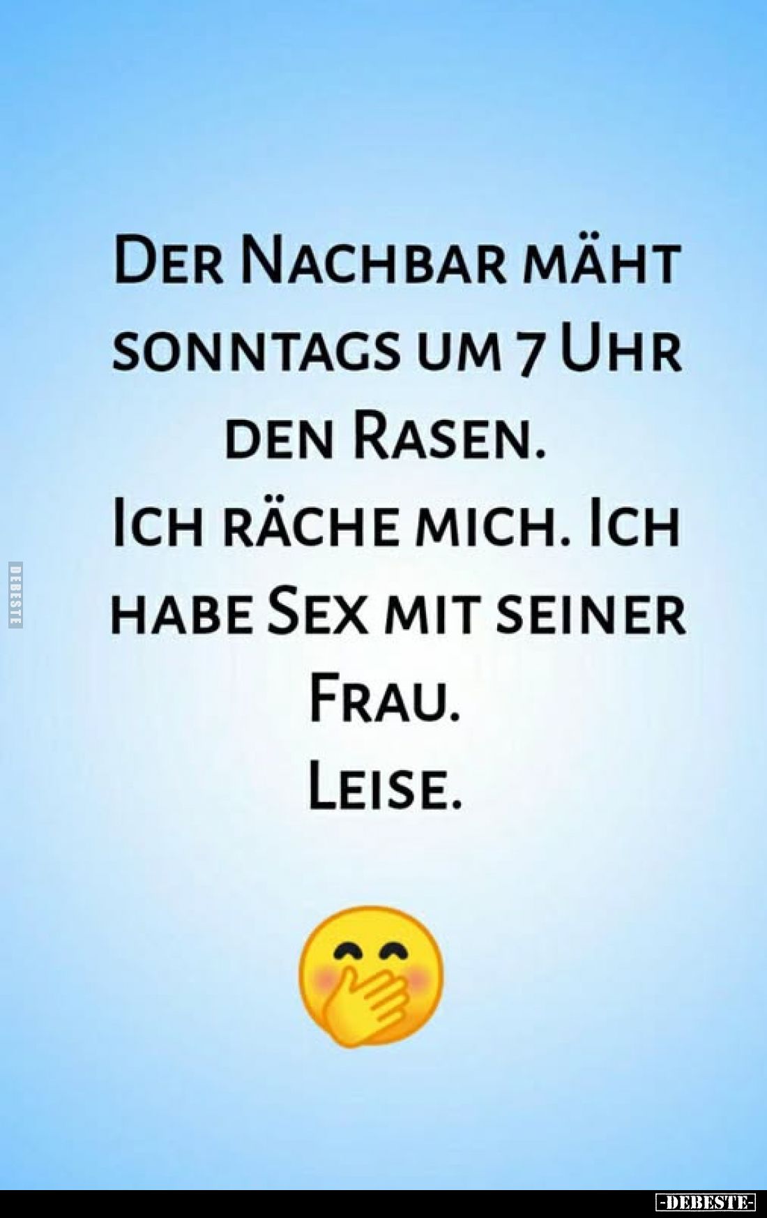Der Nachbar mäht sonntags um 7 Uhr den Rasen.
Ich räche mich. Ich habe Sex mit seiner Frau.
Leise.