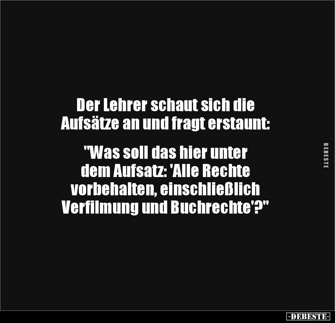 Der Lehrer schaut sich die
Aufsätze an und fragt erstaunt:
"Was soll das hier unter
dem Aufsatz: 'Alle Rechte ...