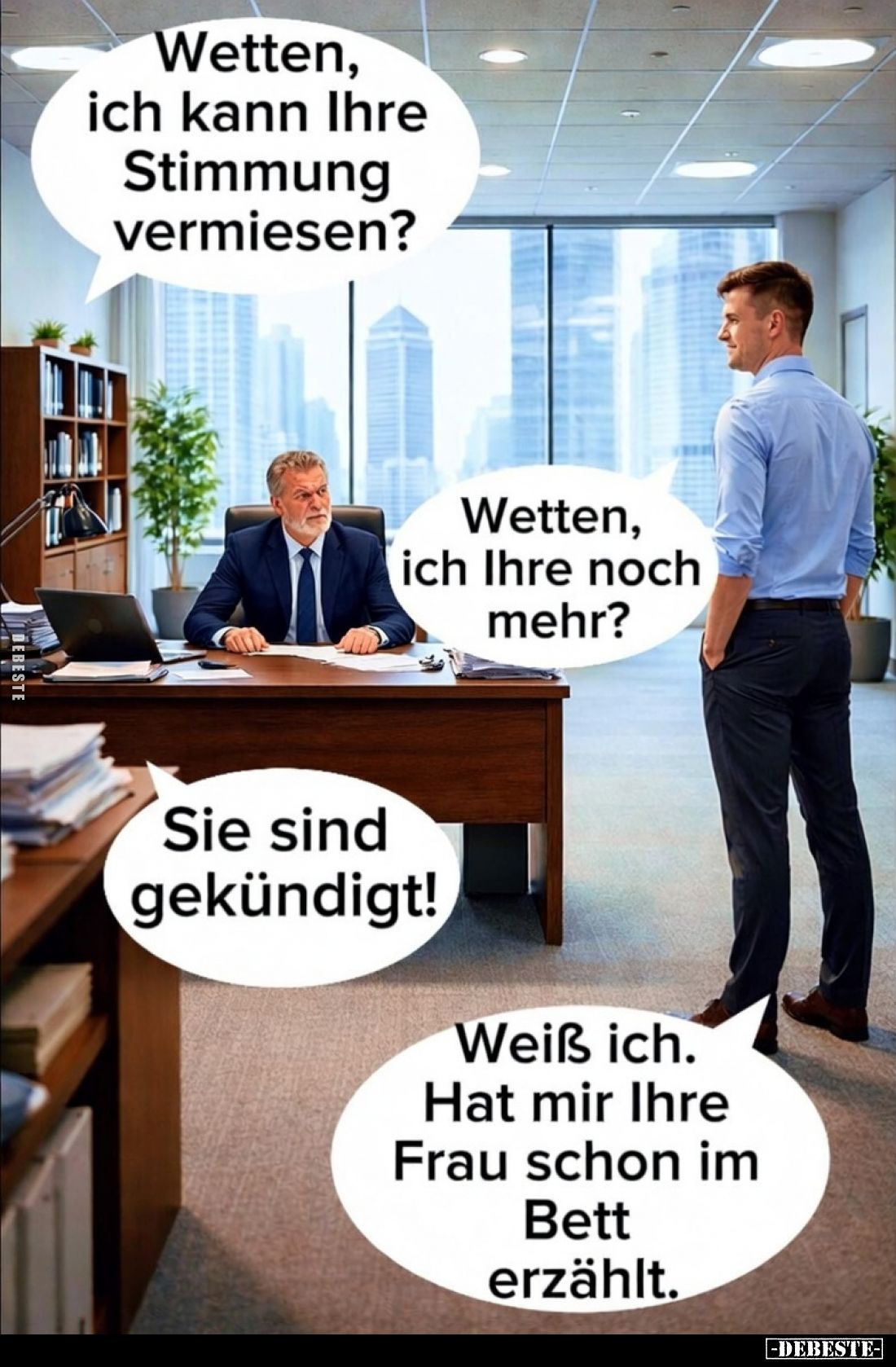 Wetten, ich kann Ihre Stimmung vermiesen?
Wetten, ich Ihre noch mehr?
Sie sind gekündigt!
Weiß ich. Hat mir Ihre Frau scho...
