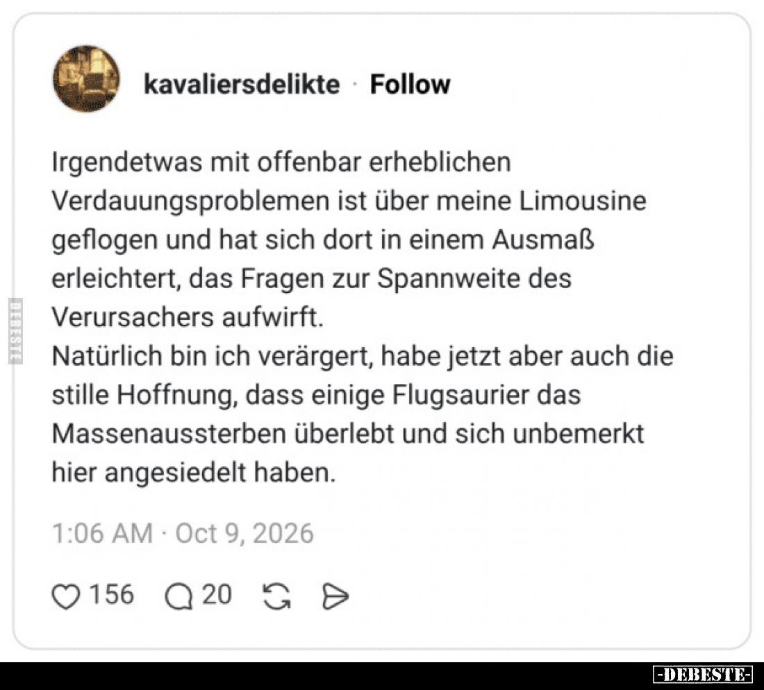 Irgendetwas mit offenbar erheblichen Verdauungsproblemen ist über meine Limousine geflogen und hat sich dort in einem Ausmaß ...