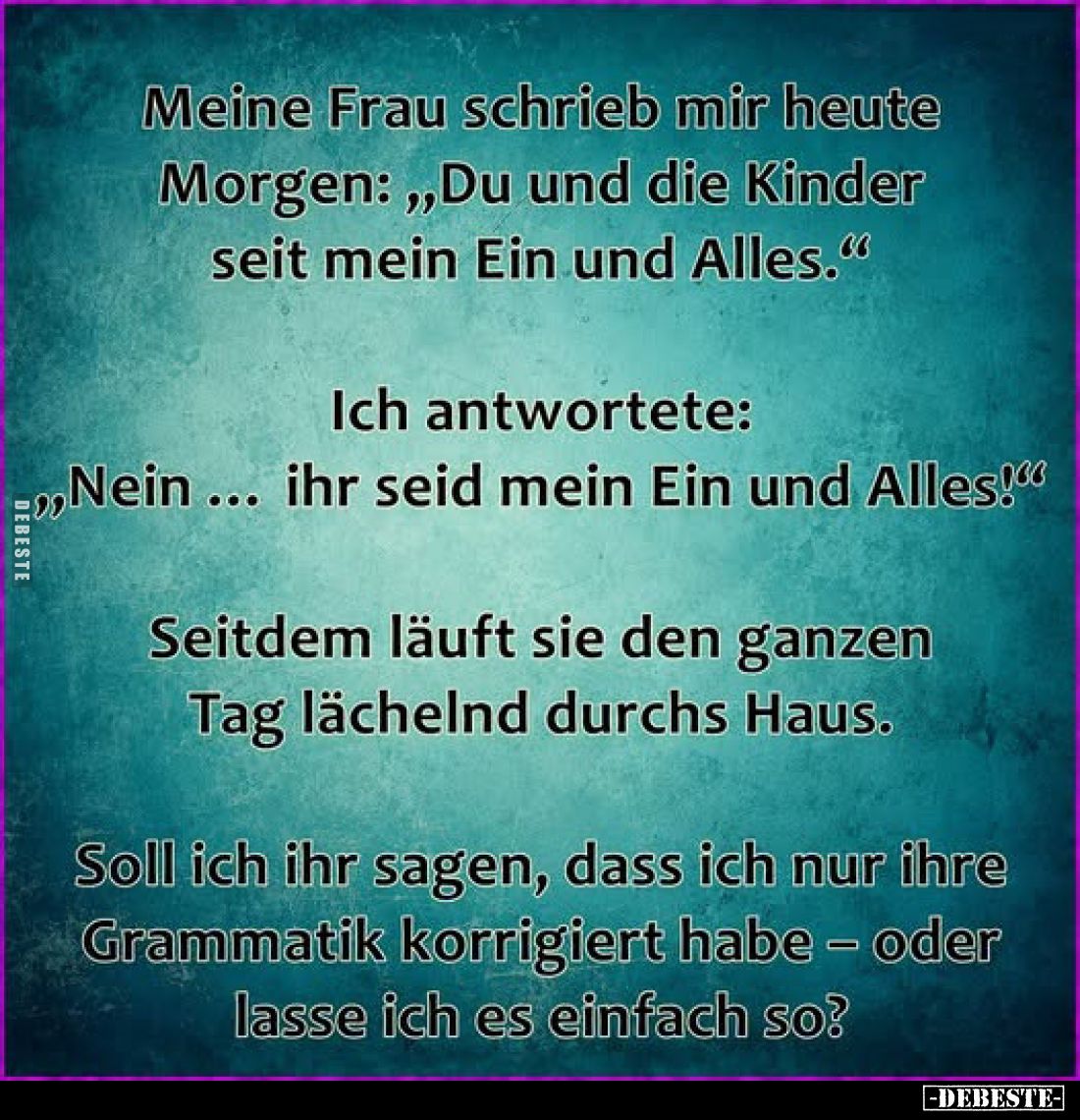 Meine Frau schrieb mir heute Morgen: „Du und die Kinder seit mein Ein und Alles."
Ich antwortete: „Nein ihr seid mein E...