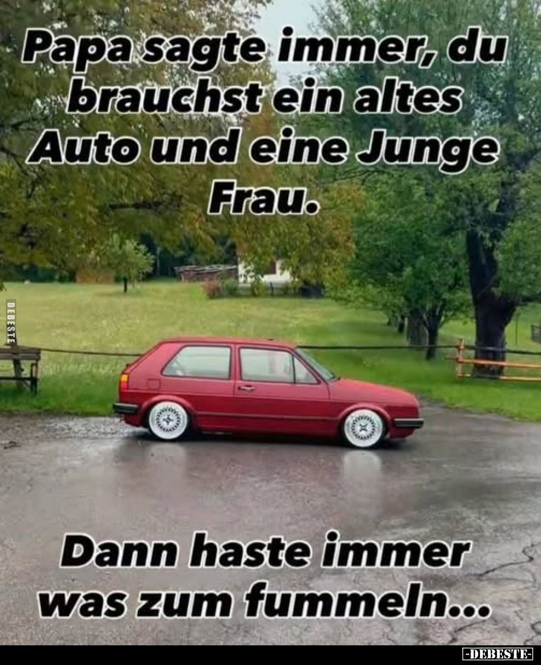 Papa sagte immer, du brauchst ein altes Auto und eine Junge Frau.
Dann haste immer was zum fummeln...