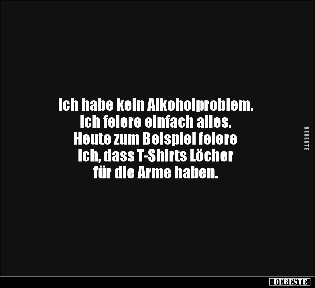 Ich habe kein Alkoholproblem.
Ich feiere einfach alles.
Heute zum Beispiel feiere 
ich, dass T-Shirts Löcher 
für die Arm...