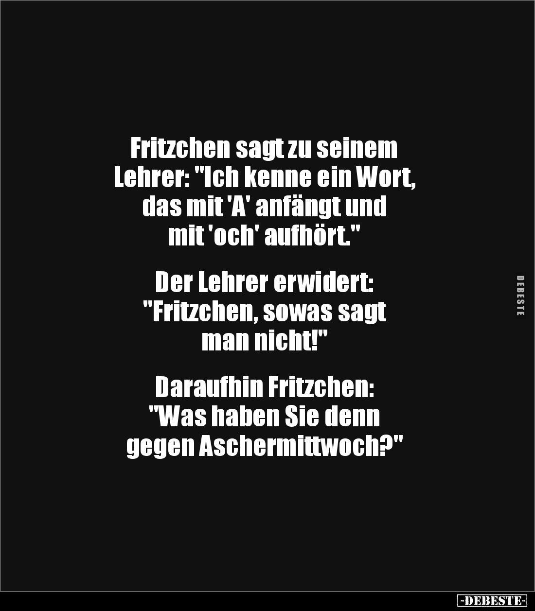 Fritzchen sagt zu seinem
Lehrer: "Ich kenne ein Wort,
das mit 'A' anfängt und
mit 'och' aufhört."
Der Le...