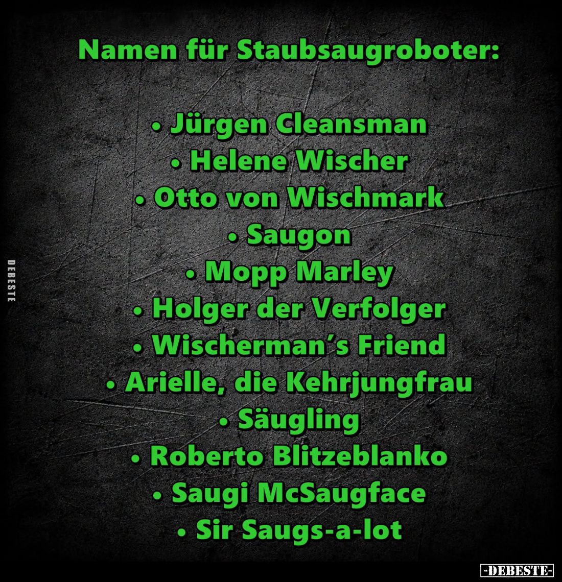 Namen für Staubsaugroboter:
Jürgen Cleansman,
Helene Wischer,
Otto von Wischmark,
Saugon,
Mopp Marley,
Holger der Verfo...