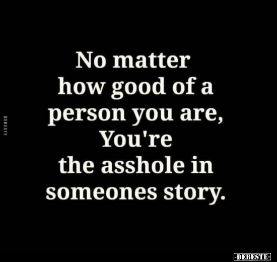 No matter how good of a person you are, You're the asshole in someones story.