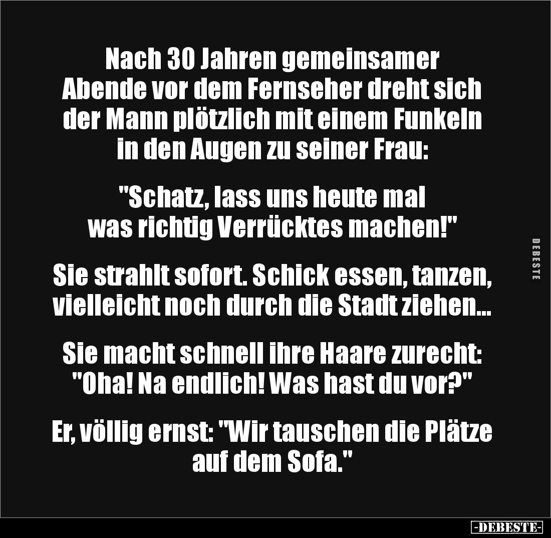 Nach 30 Jahren gemeinsamer 
Abende vor dem Fernseher dreht sich der Mann plötzlich mit einem Funkeln in den Augen zu seiner ...