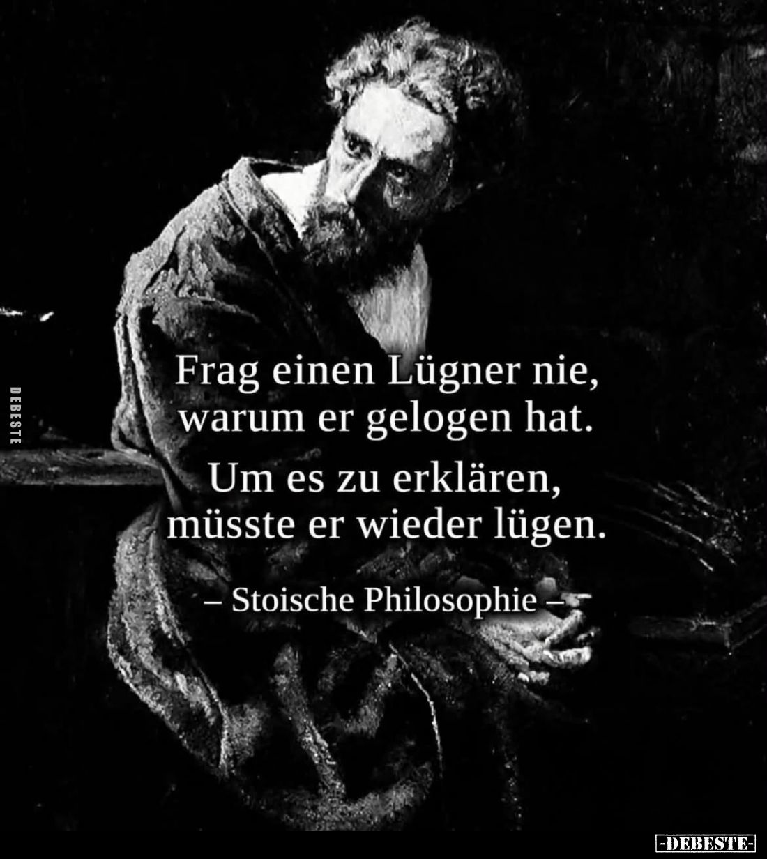 Frag einen Lügner nie, warum er gelogen hat.
Um es zu erklären, müsste er wieder lügen.
– Stoische Philosophie –