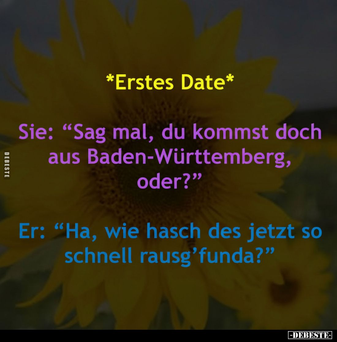 *Erstes Date*
Sie: "Sag mal, du kommst doch aus Baden-Württemberg, oder?"
Er: "Ha, wie hasch des jetzt so sc...