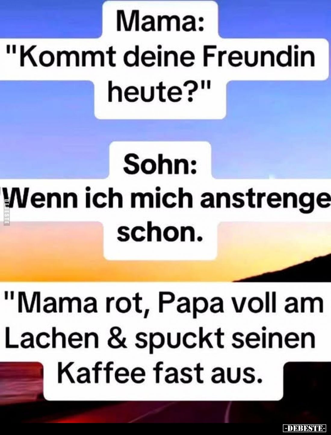 Mama: "Kommt deine Freundin heute?"
Sohn: Wenn ich mich anstrenge schon.
"Mama rot, Papa voll am Lachen &...