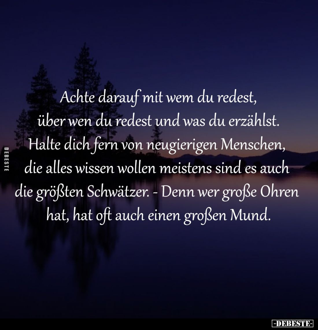 Achte darauf mit wem du redest,
über wen du redest und was du erzählst.
Halte dich fern von neugierigen Menschen, 
die all...